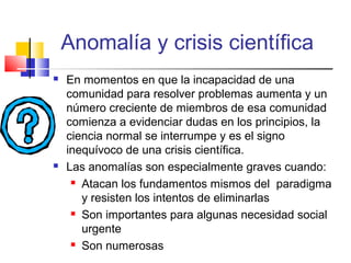 Anomalía y crisis científica




En momentos en que la incapacidad de una
comunidad para resolver problemas aumenta y un
número creciente de miembros de esa comunidad
comienza a evidenciar dudas en los principios, la
ciencia normal se interrumpe y es el signo
inequívoco de una crisis científica.
Las anomalías son especialmente graves cuando:
 Atacan los fundamentos mismos del paradigma
y resisten los intentos de eliminarlas
 Son importantes para algunas necesidad social
urgente
 Son numerosas

 