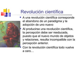 Revolución científica






A una revolución científica corresponde
el abandono de un paradigma y la
adopción de uno nuevo
Al producirse una revolución científica,
la percepción debe ser reeducada,
puesto que el nuevo mundo de objetos
y relaciones, resulta incompatible con la
percepción anterior.
Con la revolución científica todo vuelve
a cero…

 