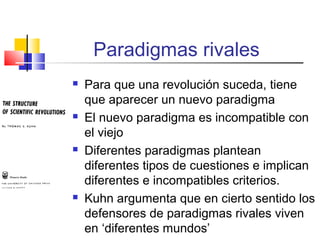 Paradigmas rivales








Para que una revolución suceda, tiene
que aparecer un nuevo paradigma
El nuevo paradigma es incompatible con
el viejo
Diferentes paradigmas plantean
diferentes tipos de cuestiones e implican
diferentes e incompatibles criterios.
Kuhn argumenta que en cierto sentido los
defensores de paradigmas rivales viven
en ‘diferentes mundos’

 