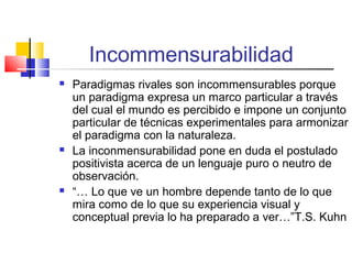 Incommensurabilidad






Paradigmas rivales son incommensurables porque
un paradigma expresa un marco particular a través
del cual el mundo es percibido e impone un conjunto
particular de técnicas experimentales para armonizar
el paradigma con la naturaleza.
La inconmensurabilidad pone en duda el postulado
positivista acerca de un lenguaje puro o neutro de
observación.
“… Lo que ve un hombre depende tanto de lo que
mira como de lo que su experiencia visual y
conceptual previa lo ha preparado a ver…”T.S. Kuhn

 