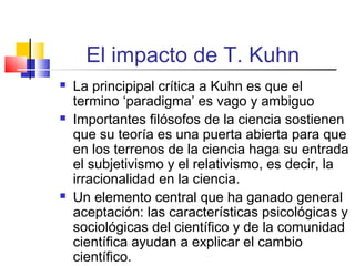 El impacto de T. Kuhn






La principipal crítica a Kuhn es que el
termino ‘paradigma’ es vago y ambiguo
Importantes filósofos de la ciencia sostienen
que su teoría es una puerta abierta para que
en los terrenos de la ciencia haga su entrada
el subjetivismo y el relativismo, es decir, la
irracionalidad en la ciencia.
Un elemento central que ha ganado general
aceptación: las características psicológicas y
sociológicas del científico y de la comunidad
científica ayudan a explicar el cambio
científico.

 