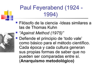 Paul Feyerabend (1924 1994)





Filósofo de la ciencia -Ideas similares a
las de Thomas Kuhn
“Against Method (1975)”
Defiende el principio de ‘todo vale’
como básico para el método científico.
Cada época y cada cultura generan
sus propias formas de saber que no
pueden ser comparadas entre sí.
(Anarquismo metodológico)

 