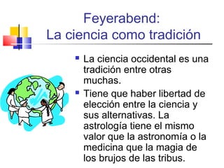Feyerabend:
La ciencia como tradición




La ciencia occidental es una
tradición entre otras
muchas.
Tiene que haber libertad de
elección entre la ciencia y
sus alternativas. La
astrología tiene el mismo
valor que la astronomía o la
medicina que la magia de
los brujos de las tribus.

 