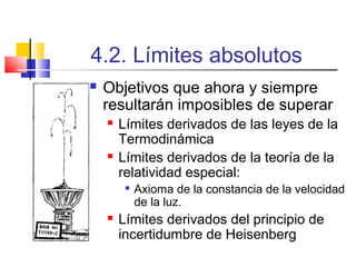 4.2. Límites absolutos


Objetivos que ahora y siempre
resultarán imposibles de superar




Límites derivados de las leyes de la
Termodinámica
Límites derivados de la teoría de la
relatividad especial:




Axioma de la constancia de la velocidad
de la luz.

Límites derivados del principio de
incertidumbre de Heisenberg

 