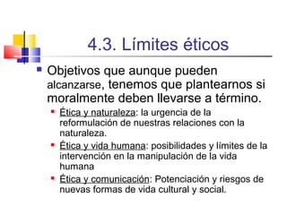 4.3. Límites éticos


Objetivos que aunque pueden
alcanzarse, tenemos que plantearnos si
moralmente deben llevarse a término.






Ética y naturaleza: la urgencia de la
reformulación de nuestras relaciones con la
naturaleza.
Ética y vida humana: posibilidades y límites de la
intervención en la manipulación de la vida
humana
Ética y comunicación: Potenciación y riesgos de
nuevas formas de vida cultural y social.

 