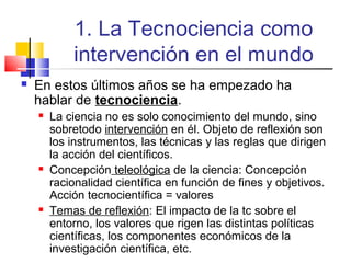 1. La Tecnociencia como
intervención en el mundo


En estos últimos años se ha empezado ha
hablar de tecnociencia.






La ciencia no es solo conocimiento del mundo, sino
sobretodo intervención en él. Objeto de reflexión son
los instrumentos, las técnicas y las reglas que dirigen
la acción del científicos.
Concepción teleológica de la ciencia: Concepción
racionalidad científica en función de fines y objetivos.
Acción tecnocientífica = valores
Temas de reflexión: El impacto de la tc sobre el
entorno, los valores que rigen las distintas políticas
científicas, los componentes económicos de la
investigación científica, etc.

 