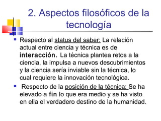 2. Aspectos filosóficos de la
tecnología




Respecto al status del saber: La relación
actual entre ciencia y técnica es de
interacción. La técnica plantea retos a la
ciencia, la impulsa a nuevos descubrimientos
y la ciencia sería inviable sin la técnica, lo
cual requiere la innovación tecnológica.
Respecto de la posición de la técnica: Se ha
elevado a fin lo que era medio y se ha visto
en ella el verdadero destino de la humanidad.

 