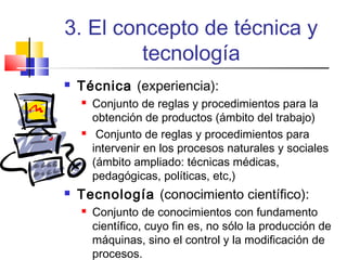 3. El concepto de técnica y
tecnología


Técnica (experiencia):






Conjunto de reglas y procedimientos para la
obtención de productos (ámbito del trabajo)
Conjunto de reglas y procedimientos para
intervenir en los procesos naturales y sociales
(ámbito ampliado: técnicas médicas,
pedagógicas, políticas, etc,)

Tecnología (conocimiento científico):


Conjunto de conocimientos con fundamento
científico, cuyo fin es, no sólo la producción de
máquinas, sino el control y la modificación de
procesos.

 