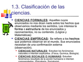 1.3. Clasificación de las
ciencias.




CIENCIAS FORMALES: Aquellas cuyos
enunciados no nos dicen nada sobre los hechos que
observamos mediante los sentidos. Les interesa la
forma o estructura de los enunciados y
razonamientos, no su contenido. (Lógica y
Matemáticas)
CIENCIAS EMPÍRICAS: Se refiere a los hechos
que podemos observar en el mundo. Sus enunciados
necesitan de una confirmación externa
(observación).




CIENCIAS NATURALES : Estudian los fenómenos
naturales e intentan explicarlos. (Física, Química, Biología).
CIENCIAS SOCIALES O HUMANAS : Estudian
fenómenos resultado de la acción humaana e intentan

 