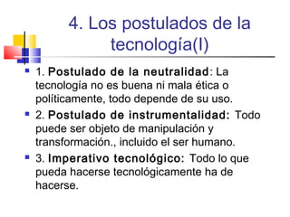 4. Los postulados de la
tecnología(I)






1. Postulado de la neutralidad : La
tecnología no es buena ni mala ética o
políticamente, todo depende de su uso.
2. Postulado de instrumentalidad: Todo
puede ser objeto de manipulación y
transformación., incluido el ser humano.
3. Imperativo tecnológico: Todo lo que
pueda hacerse tecnológicamente ha de
hacerse.

 