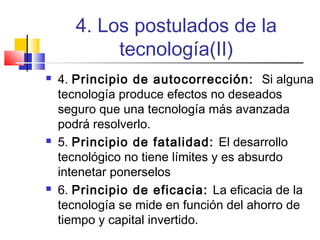 4. Los postulados de la
tecnología(II)






4. Principio de autocorrección: Si alguna
tecnología produce efectos no deseados
seguro que una tecnología más avanzada
podrá resolverlo.
5. Principio de fatalidad: El desarrollo
tecnológico no tiene límites y es absurdo
intenetar ponerselos
6. Principio de eficacia: La eficacia de la
tecnología se mide en función del ahorro de
tiempo y capital invertido.

 
