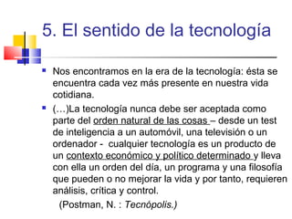 5. El sentido de la tecnología




Nos encontramos en la era de la tecnología: ésta se
encuentra cada vez más presente en nuestra vida
cotidiana.
(…)La tecnología nunca debe ser aceptada como
parte del orden natural de las cosas – desde un test
de inteligencia a un automóvil, una televisión o un
ordenador - cualquier tecnología es un producto de
un contexto económico y político determinado y lleva
con ella un orden del día, un programa y una filosofía
que pueden o no mejorar la vida y por tanto, requieren
análisis, crítica y control.
(Postman, N. : Tecnópolis.)

 
