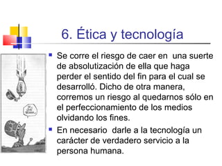 6. Ética y tecnología




Se corre el riesgo de caer en una suerte
de absolutización de ella que haga
perder el sentido del fin para el cual se
desarrolló. Dicho de otra manera,
corremos un riesgo al quedarnos sólo en
el perfeccionamiento de los medios
olvidando los fines.
En necesario darle a la tecnología un
carácter de verdadero servicio a la
persona humana.

 
