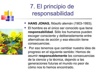7. El principio de
responsabilidad





HANS JONAS, filósofo alemán (1903-1993).
El hombre es el único ser conocido que tiene
responsabilidad. Sólo los humanos pueden
escoger consciente y deliberadamente entre
alternativas de acción y esa elección tiene
consecuencias.
Por eso tenemos que cambiar nuestra idea de
progreso en el siguiente sentido: Hemos de
asumir responsablemente las consecuencias
de la ciencia y la técnica, dejando a las
generaciones futuras el mundo no peor de
cómo nos lo hemos encontrado.

 