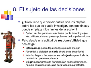 8. El sujeto de las decisiones


¿Quien tiene que decidir cuáles son los objetos
sobre los que se puede investigar, con que fines y
donde empiezan los límites de la acción?




Deben ser las personas afectados por la tecnología (no
los políticos y las empresas potentes de los países ricos)

Pero desde una actitud de responsabilidad que
nos exige:






Informarnos sobre los avances que nos afectan
Aprender a dialogar en serio sobre esas cuestiones
Intentar llegar a las soluciones más justas para toda la
humanidad presente y futura
Exigir mecanismos de participación en las decisiones,
no sólo para nosotros, sino para todos los afectados

 