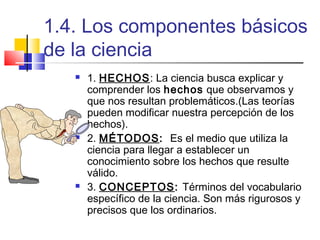 1.4. Los componentes básicos
de la ciencia






1. HECHOS: La ciencia busca explicar y
comprender los hechos que observamos y
que nos resultan problemáticos.(Las teorías
pueden modificar nuestra percepción de los
hechos).
2. MÉTODOS: Es el medio que utiliza la
ciencia para llegar a establecer un
conocimiento sobre los hechos que resulte
válido.
3. CONCEPTOS: Términos del vocabulario
específico de la ciencia. Son más rigurosos y
precisos que los ordinarios.

 