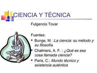 CIENCIA Y TÉCNICA
Fulgencio Tovar
Fuentes:
 Bunge, M. :La ciencia: su método y
su filosofía.
 Chalmers, A. F. : ¿Qué es esa
cosa llamada ciencia?
 Paris, C.: Mundo técnico y
existencia auténtica

 