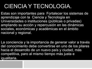 CIENCIA Y TECNOLOGIA.
Estas son importantes para Fortalecer los sistemas de
aprendizaje con la Ciencia y Tecnología en
Universidades o instituciones (públicas o privadas)
ampliando su acción y repercusión en las dinámicas
sociales, económicas y académicas en el ámbito
nacional y regional.
La conciencia y la importancia de generar valor a través
del conocimiento debe convertirse en uno de los pilares
hacia el desarrollo de un nuevo país y ciudad, más
competitiva, paro al mismo tiempo más justa e
igualitaria.