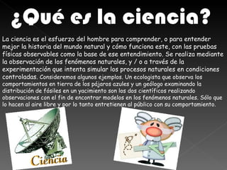 ¿Qué es la ciencia?
La ciencia es el esfuerzo del hombre para comprender, o para entender
mejor la historia del mundo natural y cómo funciona este, con las pruebas
físicas observables como la base de ese entendimiento. Se realiza mediante
la observación de los fenómenos naturales, y / o a través de la
experimentación que intenta simular los procesos naturales en condiciones
controladas. Consideremos algunos ejemplos. Un ecologista que observa los
comportamientos en tierra de los pájaros azules y un geólogo examinando la
distribución de fósiles en un yacimiento son los dos científicos realizando
observaciones con el fin de encontrar modelos en los fenómenos naturales. Sólo que
lo hacen al aire libre y por lo tanto entretienen al público con su comportamiento.
 