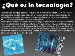 ¿Qué es la tecnología?
La tecnología nace por medio de la fusión de la ya existente técnica, la cual en los
comienzos era una actividad más bien artesanal, con la ciencia. Disciplina que se
estaba llevando a cabo, de manera bastante rudimentaria, pero que en el siglo
XVIII, se va desarrollando de manera vertiginosa.
Es así, que se crea el desarrollo de la tecnología, como tal. En la cual, se entrelazan
factores económicos, sociales y culturales. Ya que siempre hay que entender, que la
tecnología, es una función de producción sistemática de bienes. Por lo que los tres
factores anteriormente señalados, no se les puede dejar fuera. Esto ya que en toda
producción en masa, la economía que se está viviendo, es fundamental en el impulso o
estancamiento de la producción en sí.
 