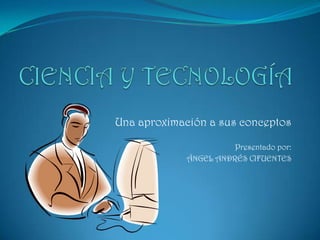 CIENCIA Y TECNOLOGÍA Una aproximación a sus conceptos Presentado por: ÁNGEL ANDRÉS CIFUENTES 