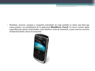 •   Planificar, reservar, manejar y compartir actividades de viaje también es ahora más fácil que
    nunca gracias a la actualización de la aplicación BlackBerry Travel. La nueva versión añade
    capacidad para ofertas relacionadas, como hoteles y renta de automóvil, o para reservar servicios
    de limosina desde y hacia el aeropuerto.
 