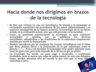 Hacia donde nos dirigimos en brazos
         de la tecnología
• Se dice que vivimos en una era tecnológica. Se imputa a la tecnología el
  crecimiento económico sin precedentes de los países industrializados y el
  aumento consiguiente de la riqueza material. La tecnología no es un hecho
  aislado en la civilización actual, sino que está presente en la sociedad.
• Como ya mencioné anteriormente la tecnología es para satisfacer
  necesidades      y     aquellos      que    no     satisfacen    las   diversas
  necesidades, adaptándose a las condiciones de la naturaleza simplemente
  tendrán por suerte la desaparición.
• Muchos consideran que de continuar los avances tecnológicos con el ritmo
  que lleva, podrían llevar a la destrucción de lo que conocemos como el
  planeta tierra. Pero a mi entender la tecnología tiene poder suficiente para
  crear un gran caos, pero todo depende de la forma en que se utilice.
• La tecnología ha tenido un gran auge y desarrollo, y continuará
  teniéndolo, pero al menos que caiga en malas manos, no creo que debamos
  temer, porque mientras esto no suceda lo que creo que es muy difícil
  estaremos a salvo.
 