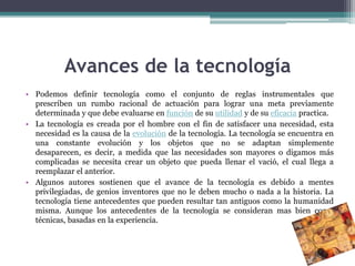 Avances de la tecnología
• Podemos definir tecnología como el conjunto de reglas instrumentales que
  prescriben un rumbo racional de actuación para lograr una meta previamente
  determinada y que debe evaluarse en función de su utilidad y de su eficacia practica.
• La tecnología es creada por el hombre con el fin de satisfacer una necesidad, esta
  necesidad es la causa de la evolución de la tecnología. La tecnología se encuentra en
  una constante evolución y los objetos que no se adaptan simplemente
  desaparecen, es decir, a medida que las necesidades son mayores o digamos más
  complicadas se necesita crear un objeto que pueda llenar el vació, el cual llega a
  reemplazar el anterior.
• Algunos autores sostienen que el avance de la tecnología es debido a mentes
  privilegiadas, de genios inventores que no le deben mucho o nada a la historia. La
  tecnología tiene antecedentes que pueden resultar tan antiguos como la humanidad
  misma. Aunque los antecedentes de la tecnología se consideran mas bien como
  técnicas, basadas en la experiencia.
 
