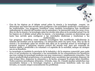 • Uno de los tópicos en el debate actual sobre la ciencia y la tecnología consiste en
  determinar que tanto han servido para configurar a las sociedades modernas y trasformar a
  las tradicionales. Los progresos científicos como también tecnológicos han modificado
  radicalmente la relación del hombre con la naturaleza y la interacción entre los seres vivos.
  Hoy en día la ciencia y la tecnología calan los niveles más altos en la sociedad actual Uno de
  los tópicos en el debate actual sobre la ciencia y la tecnología consiste en determinar que
  tanto han servido para configurar a las sociedades modernas y trasformar a las
                                           tradicionales.
  Los progresos científicos como también tecnológicos han modificado radicalmente la
  relación del hombre con la naturaleza y la interacción entre los seres vivos. Hoy en día la
  ciencia y la tecnología calan los niveles más altos en la sociedad actual La tecnología se
  propone mejorar u optimizar nuestro control del mundo real, para que responda de
  manera rápida y predecible a la voluntad o el capricho de la sociedad, aunque no siempre
  sea en su beneficio.
• La tecnología es también la provincia de la industria y de la empresa comercial; para nada
  sirve si sus productos no responden a las necesidades de los consumidores.Los beneficios
  que trae consigo la tecnología moderna son muy numerosos y ampliamente conocidos. Una
  mayor productividad proporciona a la sociedad unos excedentes que permiten disponer de
  más tiempo libre, dispensar la educación y, de hecho, proseguir la propia labor científica.
  Todos nosotros necesitamos alimentos, vivienda, ropa, etc. Cuando quedan satisfechas esas
  necesidades básicas y la tecnología empieza a proporcionar beneficios cada vez más
  triviales, es cuando surgen esencialmente los problemas
 