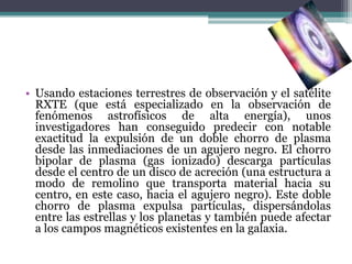• Usando estaciones terrestres de observación y el satélite
  RXTE (que está especializado en la observación de
  fenómenos astrofísicos de alta energía), unos
  investigadores han conseguido predecir con notable
  exactitud la expulsión de un doble chorro de plasma
  desde las inmediaciones de un agujero negro. El chorro
  bipolar de plasma (gas ionizado) descarga partículas
  desde el centro de un disco de acreción (una estructura a
  modo de remolino que transporta material hacia su
  centro, en este caso, hacia el agujero negro). Este doble
  chorro de plasma expulsa partículas, dispersándolas
  entre las estrellas y los planetas y también puede afectar
  a los campos magnéticos existentes en la galaxia.
 