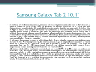 Samsung Galaxy Tab 2 10.1″
•   Si existe un producto que era esperado, ansiado y sin dudas la gran estrella del evento en Barcelona era la
    segunda generación de la exitosa tablet de Samsung. La segunda generación de la Galaxy Tab llegó
    finalmente con anuncio oficial del propio fabricante surcoreano. Cuando fue presentado el modelo iPad
    de Apple el mundo tuvo una gran revolución y evidentemente el producto se vendió como pan caliente y
    luego de mucho tiempo el modelo no tuvo nunca un competidor real hasta que llegó el Galaxy Tab, el
    tablet de Samsung por más que no puede colocarse a la par del tablet de Apple sin dudas está muy bien
    posicionado en el segundo escalón muy en soledad. Ahora luego de un gran tiempo cuando ya tenemos en
    mercado el iPad 2 hace un buen tiempo y en breve tendremos la presentación del iPad 3 Samsung decide
    presentar el Galaxy Tab 2 10.1 pulgadas.
•   El fabricante Samsung así presenta la tablet Galaxy Tab 2 de 10.1 pulgadas y es anunciada oficialmente en
    el evento Mobile World Congress 2012. La empresa anuncia luego de un gran tiempo de espera la versión
    oficial de la tablet de 10.1 pulgadas Galaxy Tab 2 durante el evento en Barcelona. Esta posee un
    procesador dual core de 1 GHz, conectividad Bluetooth 3.0, 1 GB de memoria RAM, cámaras de tres
    megapixeles y cámara frontal para videollamadas con resolución VGA.
•   Ademas de esto la tableta cuenta con compatibilidad con redes HSPA+ de 21 Mbps para los modelos con
    redes WiFi y 3G. No existen todavía informaciones sobre el precio del producto pero Samsung planea
    comenzar a vender el tablet en el viejo continente a partir del mes de marzo. Otra novedad del modelo
    Samsung Galaxy Tab 2 es su batería de 7.000 mAh que promete una autonomía similar a la versión
    anterior. El tablet viene con el sistema operativo Android en su versión 4.0 Ice Cream Sandwich, interfaz
    TouchWiz integrada y 16 o 32 GB de almacenamiento, esta capacidad puede ser expandida mediante
    tarjetas de memoria microSD hasta los 32 GB extras.
 
