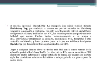 • El sistema operativo BlackBerry 7.1 incorpora una nueva función llamada
  BlackBerry Tag que cambiará la manera en que los usuarios de BlackBerry
  comparten información y contenido. Con sólo tocar levemente entre sí sus teléfonos
  inteligentes BlackBerry habilitados con NFC, los usuarios pueden compartir con más
  facilidad que nunca. Pueden invitar instantáneamente a un amigo a
  BBM, intercambiar información de contacto, documentos, URL, fotografías y otro
  contenido multimedia, y hasta pueden poner a la par sus teléfonos inteligentes
  BlackBerry con dispositivos Bluetooth habilitados con NFC.
                                          •
  Llegar a cualquier destino ahora es mucho más fácil con la nueva versión de la
  aplicación gratuita BlackBerry Traffic (versión 3.0) de RIM que se anunció en CES.
  BlackBerry Traffic determina el tiempo estimado de llegada del usuario a su destino
  según las condiciones existentes del tráfico e incluye guía de voz paso a paso de
  manos libres.
 