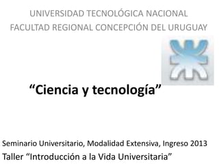 UNIVERSIDAD TECNOLÓGICA NACIONAL
  FACULTAD REGIONAL CONCEPCIÓN DEL URUGUAY




       “Ciencia y tecnología”


Seminario Universitario, Modalidad Extensiva, Ingreso 2013
Taller “Introducción a la Vida Universitaria”
 