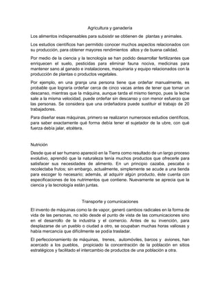 Agricultura y ganadería
Los alimentos indispensables para subsistir se obtienen de plantas y animales.
Los estudios científicos han permitido conocer muchos aspectos relacionados con
su producción, para obtener mayores rendimientos altos y de buena calidad.
Por medio de la ciencia y la tecnología se han podido desarrollar fertilizantes que
enriquecen el suelo, pesticidas para eliminar fauna nociva, medicinas para
mantener sano al ganado e instalaciones, maquinaria y equipo relacionados con la
producción de plantas o productos vegetales.
Por ejemplo, en una granja una persona tiene que ordeñar manualmente, es
probable que lograría ordeñar cerca de cinco vacas antes de tener que tomar un
descanso, mientras que la máquina, aunque tarda el mismo tiempo, pues la leche
sale a la misma velocidad, puede ordeñar sin descanso y con menor esfuerzo que
las personas. Se considera que una ordeñadora puede sustituir el trabajo de 20
trabajadores.
Para diseñar esas máquinas, primero se realizaron numerosos estudios científicos,
para saber exactamente qué forma debía tener el sujetador de la ubre, con qué
fuerza debía jalar, etcétera.

Nutrición
Desde que el ser humano apareció en la Tierra como resultado de un largo proceso
evolutivo, aprendió que la naturaleza tenía muchos productos que ofrecerle para
satisfacer sus necesidades de alimento. En un principio cazaba, pescaba o
recolectaba frutos; sin embargo, actualmente, simplemente se acude a una tienda
para escoger lo necesario; además, al adquirir algún producto, éste cuenta con
especificaciones de los nutrimentos que contiene. Nuevamente se aprecia que la
ciencia y la tecnología están juntas.

Transporte y comunicaciones
El invento de máquinas como la de vapor, generó cambios radicales en la forma de
vida de las personas, no sólo desde el punto de vista de las comunicaciones sino
en el desarrollo de la industria y el comercio. Antes de su invención, para
desplazarse de un pueblo o ciudad a otro, se ocupaban muchas horas valiosas y
había mercancía que difícilmente se podía trasladar.
El perfeccionamiento de máquinas, trenes, automóviles, barcos y aviones, han
acercado a los pueblos, propiciado la concentración de la población en sitios
estratégicos y facilitado el intercambio de productos de una población a otra.

 