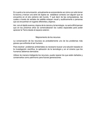 En cuanto a la comunicación, actualmente es sorprendente ver cómo con sólo tomar
la bocina y marcar una serie de dígitos se establece contacto con alguien que se
encuentra en el otro extremo del mundo. Y qué decir de las computadoras, las
cuales a través de señales de satélite enlazan visual y auditivamente a personas
que se encuentran en lugares diferentes y lejanos.
Así, con el rápido avance y logros de la ciencia y la tecnología, no sería difícil pensar
que en los próximos años se comercializaran los vuelos espaciales para poder
apreciar la Tierra desde el espacio exterior.

Mejoramiento de los recursos
La conservación de los recursos es probablemente uno de los problemas más
graves que enfrenta el ser humano.
Para resolver problemas ambientales es necesario buscar una solución basada en
la investigación científica, la aplicación de la tecnología y en el civismo que los
humanos debemos demostrar.
Utilizar de manera inteligente los recursos, puede reparar los que están dañados y
conservarlos como patrimonio para futuras generaciones.

 
