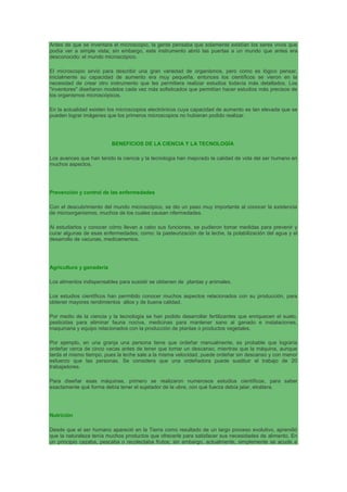 Antes de que se inventara el microscopio, la gente pensaba que solamente existían los seres vivos que
podía ver a simple vista; sin embargo, este instrumento abrió las puertas a un mundo que antes era
desconocido: el mundo microscópico.
El microscopio sirvió para describir una gran variedad de organismos, pero como es lógico pensar,
inicialmente su capacidad de aumento era muy pequeña, entonces los científicos se vieron en la
necesidad de crear otro instrumento que les permitiera realizar estudios todavía más detallados. Los
"inventores" diseñaron modelos cada vez más sofisticados que permitían hacer estudios más precisos de
los organismos microscópicos.
En la actualidad existen los microscopios electrónicos cuya capacidad de aumento es tan elevada que se
pueden lograr imágenes que los primeros microscopios no hubieran podido realizar.
BENEFICIOS DE LA CIENCIA Y LA TECNOLOGÍA
Los avances que han tenido la ciencia y la tecnología han mejorado la calidad de vida del ser humano en
muchos aspectos.
Prevención y control de las enfermedades
Con el descubrimiento del mundo microscópico, se dio un paso muy importante al conocer la existencia
de microorganismos, muchos de los cuales causan nfermedades.
Al estudiarlos y conocer cómo llevan a cabo sus funciones, se pudieron tomar medidas para prevenir y
curar algunas de esas enfermedades; como: la pasteurización de la leche, la potabilización del agua y el
desarrollo de vacunas, medicamentos.
Agricultura y ganadería
Los alimentos indispensables para susistir se obtienen de plantas y animales.
Los estudios científicos han permitido conocer muchos aspectos relacionados con su producción, para
obtener mayores rendimientos altos y de buena calidad.
Por medio de la ciencia y la tecnología se han podido desarrollar fertilizantes que enriquecen el suelo,
pesticidas para eliminar fauna nociva, medicinas para mantener sano al ganado e instalaciones,
maquinaria y equipo relacionados con la producción de plantas o productos vegetales.
Por ejemplo, en una granja una persona tiene que ordeñar manualmente, es probable que lograría
ordeñar cerca de cinco vacas antes de tener que tomar un descanso, mientras que la máquina, aunque
tarda el mismo tiempo, pues la leche sale a la misma velocidad, puede ordeñar sin descanso y con menor
esfuerzo que las personas. Se considera que una ordeñadora puede sustituir el trabajo de 20
trabajadores.
Para diseñar esas máquinas, primero se realizaron numerosos estudios científicos, para saber
exactamente qué forma debía tener el sujetador de la ubre, con qué fuerza debía jalar, etcétera.
Nutrición
Desde que el ser humano apareció en la Tierra como resultado de un largo proceso evolutivo, aprendió
que la naturaleza tenía muchos productos que ofrecerle para satisfacer sus necesidades de alimento. En
un principio cazaba, pescaba o recolectaba frutos; sin embargo, actualmente, simplemente se acude a
 