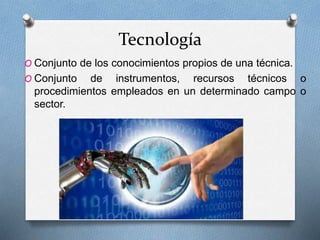 Tecnología
O Conjunto de los conocimientos propios de una técnica.
O Conjunto de instrumentos, recursos técnicos o
procedimientos empleados en un determinado campo o
sector.
 