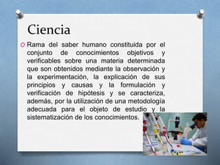 Ciencia
O Rama del saber humano constituida por el
conjunto de conocimientos objetivos y
verificables sobre una materia determinada
que son obtenidos mediante la observación y
la experimentación, la explicación de sus
principios y causas y la formulación y
verificación de hipótesis y se caracteriza,
además, por la utilización de una metodología
adecuada para el objeto de estudio y la
sistematización de los conocimientos.
 