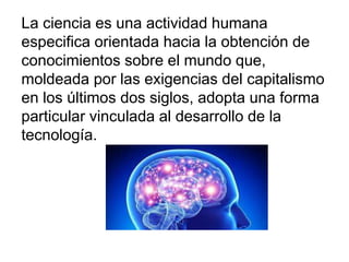 La ciencia es una actividad humana
especifica orientada hacia la obtención de
conocimientos sobre el mundo que,
moldeada por las exigencias del capitalismo
en los últimos dos siglos, adopta una forma
particular vinculada al desarrollo de la
tecnología.
 