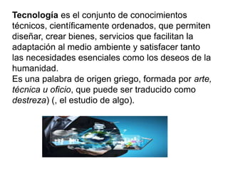 Tecnología es el conjunto de conocimientos
técnicos, científicamente ordenados, que permiten
diseñar, crear bienes, servicios que facilitan la
adaptación al medio ambiente y satisfacer tanto
las necesidades esenciales como los deseos de la
humanidad.
Es una palabra de origen griego, formada por arte,
técnica u oficio, que puede ser traducido como
destreza) (, el estudio de algo).
 