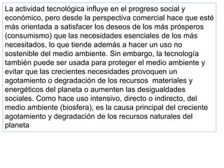 La actividad tecnológica influye en el progreso social y
económico, pero desde la perspectiva comercial hace que esté
más orientada a satisfacer los deseos de los más prósperos
(consumismo) que las necesidades esenciales de los más
necesitados, lo que tiende además a hacer un uso no
sostenible del medio ambiente. Sin embargo, la tecnología
también puede ser usada para proteger el medio ambiente y
evitar que las crecientes necesidades provoquen un
agotamiento o degradación de los recursos materiales y
energéticos del planeta o aumenten las desigualdades
sociales. Como hace uso intensivo, directo o indirecto, del
medio ambiente (biosfera), es la causa principal del creciente
agotamiento y degradación de los recursos naturales del
planeta
 