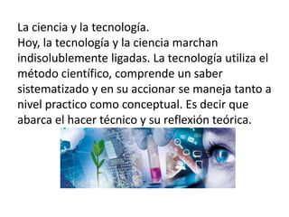 La ciencia y la tecnología.
Hoy, la tecnología y la ciencia marchan
indisolublemente ligadas. La tecnología utiliza el
método científico, comprende un saber
sistematizado y en su accionar se maneja tanto a
nivel practico como conceptual. Es decir que
abarca el hacer técnico y su reflexión teórica.
 