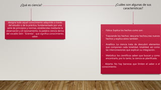 ¿Qué es ciencia?
designa todo aquel conocimiento adquirido a través
del estudio o de la práctica, fundamentado por una
serie de principios y normas, establecidas mediante la
observación y el razonamiento, la palabra ciencia deriva
del vocablo latín “Scientia”, que significa conocimiento,
saber.
¿Cuáles son algunas de sus
características?
- Fática: Explica los hechos como son.
- Trasciende los hechos: descarta hechos,crea nuevos
hechos y explica estos también
- Analítica :La ciencia trata de descubrir elementos
que componen cada totalidad, totalidad, así como
las interconexiones que explican su integración.
- Metódica: los científicos saben que buscan y como
encontrarlo, por lo tanto, la ciencia es planificada.
- Abierta: No hay barreras que limiten el saber o el
conocimiento.
 