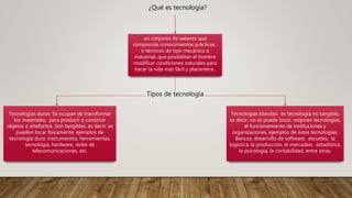 ¿Qué es tecnología?
un conjunto de saberes que
comprende conocimientos prácticos ,
o técnicos de tipo mecánico o
industrial, que posibilitan al hombre
modificar condiciones naturales para
hacer la vida más fácil y placentera .
Tipos de tecnología
Tecnologías duras: Se ocupan de transformar
los materiales, para producir o construir
objetos o artefactos. Son tangibles, es decir, se
pueden tocar físicamente, ejemplos de
tecnología dura: instrumentos, herramientas,
tecnología, hardware, redes de
telecomunicaciones, etc.
Tecnologías blandas: es tecnología no tangible,
es decir, no se puede tocar, mejoran tecnologías,
el funcionamiento de instituciones y
organizaciones, ejemplos de estas tecnologías:
Bancos, desarrollo de software, escuelas, la
logística, la producción, el mercadeo, estadística,
la psicología, la contabilidad, entre otras.
 