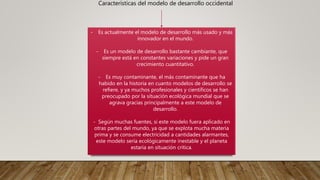 Características del modelo de desarrollo occidental
- Es actualmente el modelo de desarrollo más usado y más
innovador en el mundo.
- Es un modelo de desarrollo bastante cambiante, que
siempre está en constantes variaciones y pide un gran
crecimiento cuantitativo.
- Es muy contaminante, el más contaminante que ha
habido en la historia en cuanto modelos de desarrollo se
refiere, y ya muchos profesionales y científicos se han
preocupado por la situación ecológica mundial que se
agrava gracias principalmente a este modelo de
desarrollo.
- Según muchas fuentes, si este modelo fuera aplicado en
otras partes del mundo, ya que se explota mucha materia
prima y se consume electricidad a cantidades alarmantes,
este modelo sería ecológicamente inestable y el planeta
estaría en situación crítica.
 