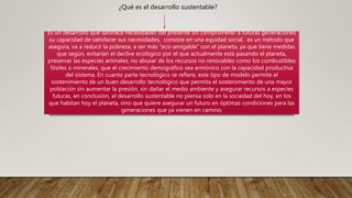 ¿Qué es el desarrollo sustentable?
Es un desarrollo que satisface necesidades del presente sin comprometer a futuras generaciones
su capacidad de satisfacer sus necesidades, consiste en una equidad social, es un método que
asegura, va a reducir la pobreza, a ser más “eco-amigable” con el planeta, ya que tiene medidas
que según, evitarían el declive ecológico por el que actualmente está pasando el planeta,
preservar las especies animales, no abusar de los recursos no renovables como los combustibles
fósiles o minerales, que el crecimiento demográfico sea armónico con la capacidad productiva
del sistema. En cuanto parte tecnológico se refiere, este tipo de modelo permite el
sostenimiento de un buen desarrollo tecnológico que permita el sostenimiento de una mayor
población sin aumentar la presión, sin dañar el medio ambiente y asegurar recursos a especies
futuras, en conclusión, el desarrollo sustentable no piensa solo en la sociedad del hoy, en los
que habitan hoy el planeta, sino que quiere asegurar un futuro en óptimas condiciones para las
generaciones que ya vienen en camino.
 