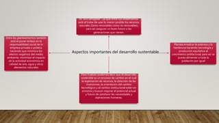 Aspectos importantes del desarrollo sustentable
Es “eco-amigable”, ya que entre sus lineamientos
está el tratar de usar lo menor posible los recursos
naturales (tanto renovables como no renovables),
para así asegurar un buen futuro a las
generaciones que vienen.
Plantea erradicar la pobreza y la
hambruna haciendo tecnología y
producción equitativa al
crecimiento poblacional, para así se
pueda alimentar a toda la
población por igual
Entre los planteamientos también
está el poner énfasis en la
responsabilidad social de la
empresa privada o pública,
haciendo que minimice los
efectos negativos del medio
ambiente, minimizar el impacto
de la actividad económica en
calidad de aire, agua y otros
elementos naturales
Para finalizar podemos decir que el desarrollo
sostenible es un proceso de cambio en el cual
la explotación de recursos, la dirección de las
inversiones, la orientación del cambio
tecnológico y el cambio institucional están en
armonía y buscan mejorar el potencial actual
y futuro de satisfacer las necesidades y
aspiraciones humanas.
 