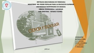 REPÚBLICA BOLIVARIANA DE VENEZUELA
MINISTERIO DEL PODER POPULAR PARA LA EDUCACIÓN SUPERIOR.
UNIVERSIDAD BICENTENARIA DE ARAGUA.
CIENCIA TECNOLOGÍA Y SOCIEDAD.
SAN CRISTÓBAL - ESTADO TÁCHIRA.
INTEGRANTES
BUITRAGO AYSKEL
C.I.V- 25727623
CHAVEZ LUISANGELA
C.I.V- 26493443
T1 PSICOLOGÍA
JUNIO2016
 