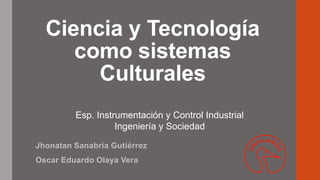 Ciencia y Tecnología
como sistemas
Culturales
Jhonatan Sanabria Gutiérrez
Oscar Eduardo Olaya Vera
Esp. Instrumentación y Control Industrial
Ingeniería y Sociedad
 