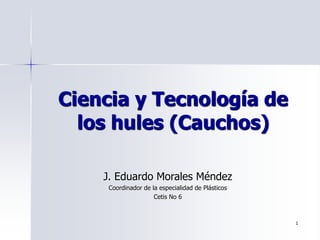 1
Ciencia y Tecnología de
los hules (Cauchos)
J. Eduardo Morales Méndez
Coordinador de la especialidad de Plásticos
Cetis No 6
 
